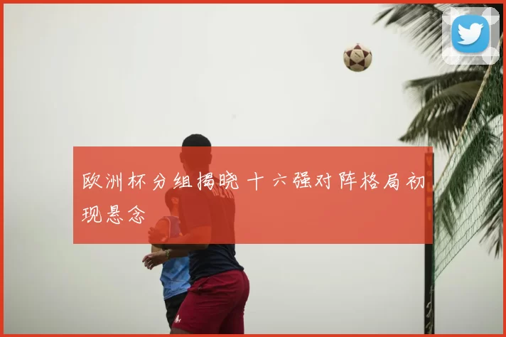 欧洲杯分组揭晓 十六强对阵格局初现悬念