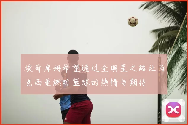 埃奇库姆希望通过全明星之路让马克西重燃对篮球的热情与期待