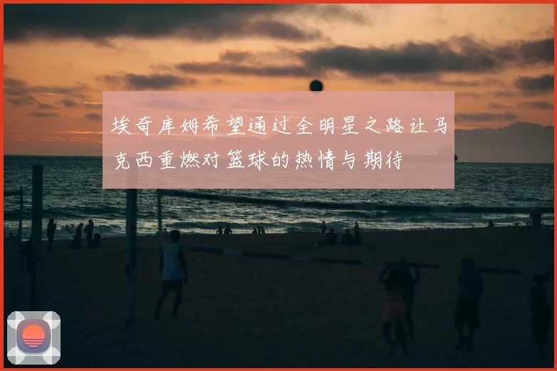 埃奇库姆希望通过全明星之路让马克西重燃对篮球的热情与期待
