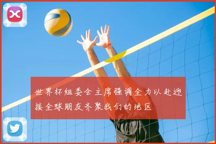 世界杯组委会主席强调全力以赴迎接全球朋友齐聚我们的地区