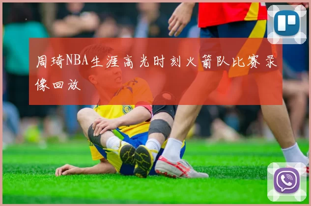 周琦NBA生涯高光时刻火箭队比赛录像回放