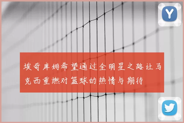 埃奇库姆希望通过全明星之路让马克西重燃对篮球的热情与期待