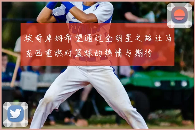 埃奇库姆希望通过全明星之路让马克西重燃对篮球的热情与期待