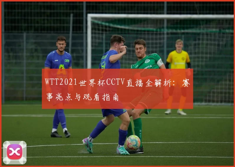 WTT2021世界杯CCTV直播全解析：赛事亮点与观看指南
