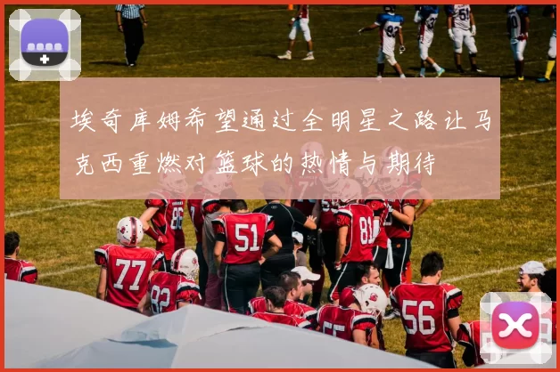 埃奇库姆希望通过全明星之路让马克西重燃对篮球的热情与期待