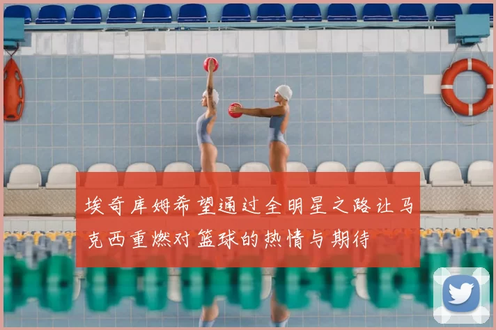 埃奇库姆希望通过全明星之路让马克西重燃对篮球的热情与期待