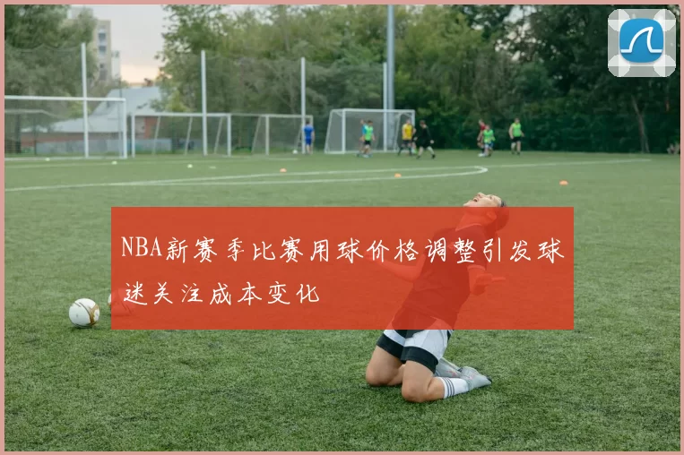 NBA新赛季比赛用球价格调整引发球迷关注成本变化