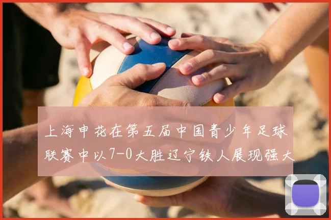 上海申花在第五届中国青少年足球联赛中以7-0大胜辽宁铁人展现强大实力