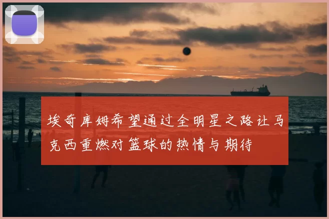 埃奇库姆希望通过全明星之路让马克西重燃对篮球的热情与期待