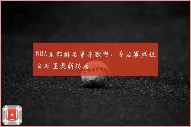 NBA东部排名争夺激烈，季后赛席位分布呈现新格局
