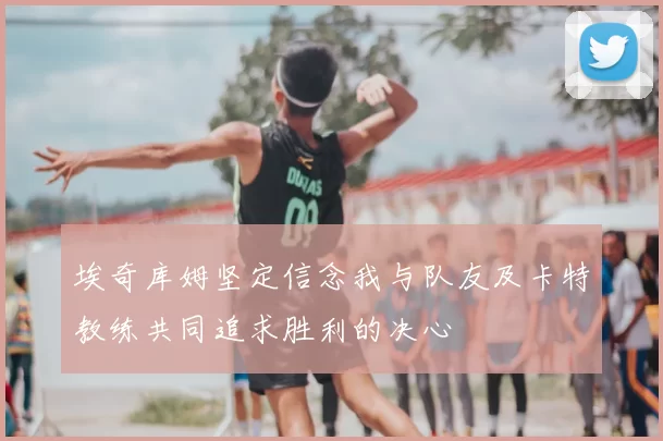 埃奇库姆坚定信念我与队友及卡特教练共同追求胜利的决心