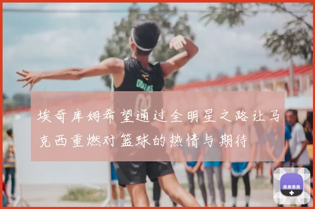 埃奇库姆希望通过全明星之路让马克西重燃对篮球的热情与期待