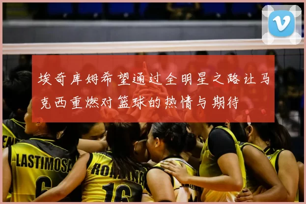 埃奇库姆希望通过全明星之路让马克西重燃对篮球的热情与期待