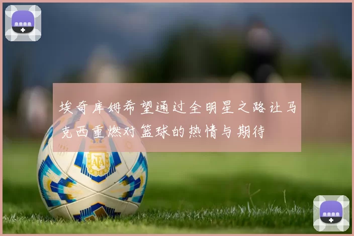 埃奇库姆希望通过全明星之路让马克西重燃对篮球的热情与期待