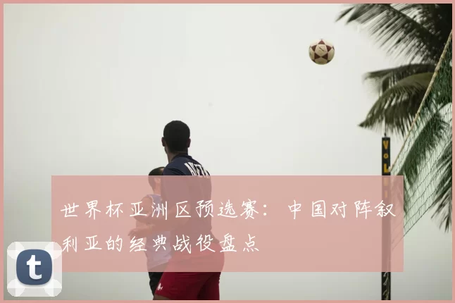 世界杯亚洲区预选赛：中国对阵叙利亚的经典战役盘点
