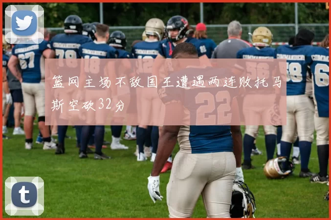 篮网主场不敌国王遭遇两连败托马斯空砍32分