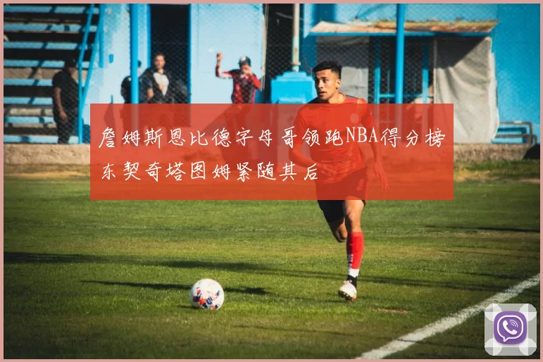 詹姆斯恩比德字母哥领跑NBA得分榜东契奇塔图姆紧随其后