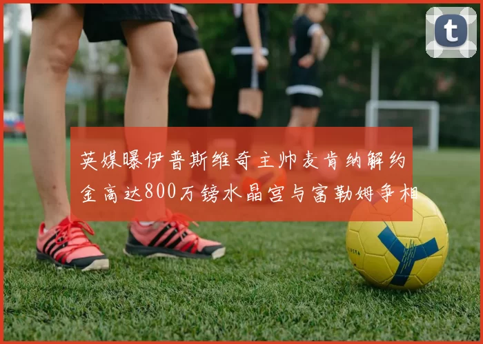英媒曝伊普斯维奇主帅麦肯纳解约金高达800万镑水晶宫与富勒姆争相追逐
