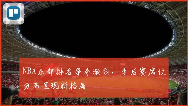 NBA东部排名争夺激烈，季后赛席位分布呈现新格局