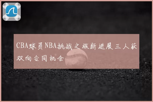 CBA球员NBA挑战之旅新进展三人获双向合同机会