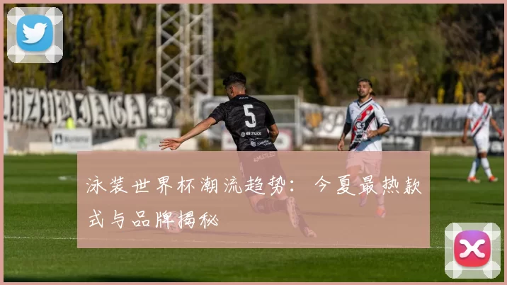 泳装世界杯潮流趋势：今夏最热款式与品牌揭秘