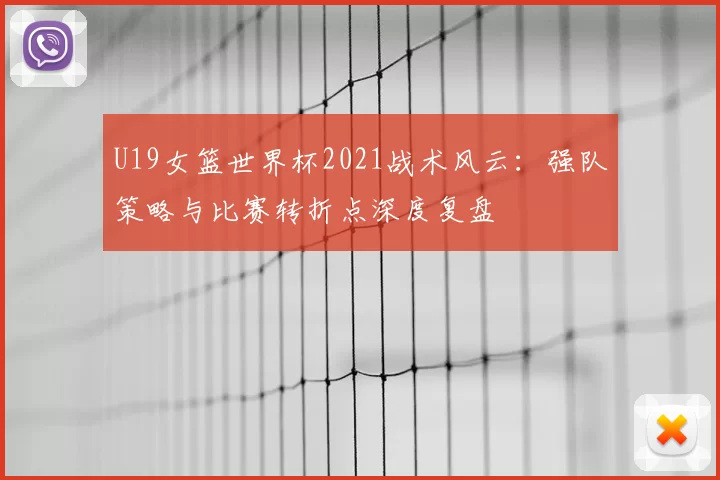 U19女篮世界杯2021战术风云:强队策略与比赛转折点深度复盘