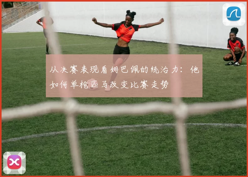 从决赛表现看姆巴佩的统治力：他如何单枪匹马改变比赛走势