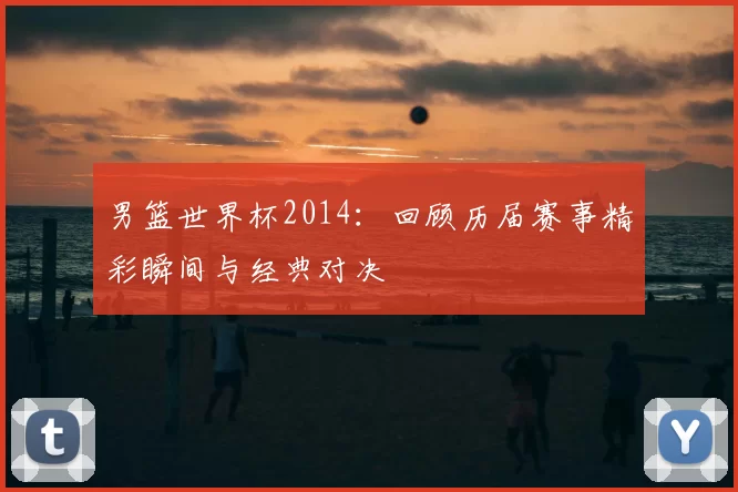 男篮世界杯2014：回顾历届赛事精彩瞬间与经典对决