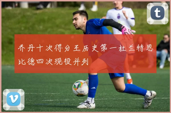 乔丹十次得分王历史第一杜兰特恩比德四次现役并列