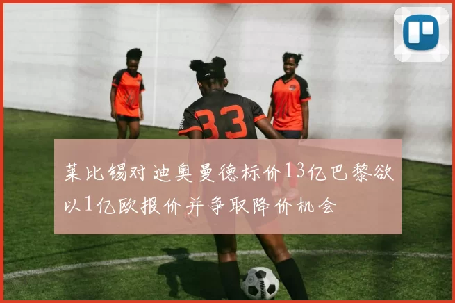 莱比锡对迪奥曼德标价13亿巴黎欲以1亿欧报价并争取降价机会
