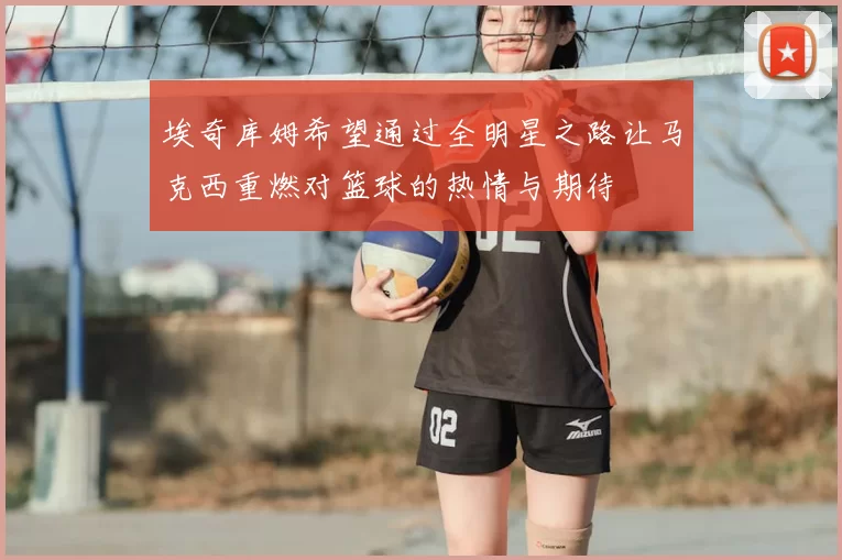 埃奇库姆希望通过全明星之路让马克西重燃对篮球的热情与期待