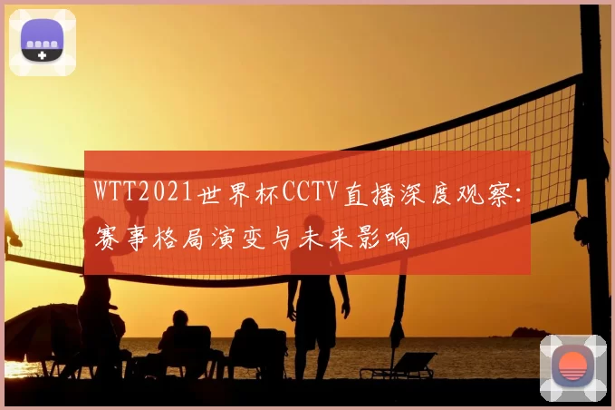 WTT2021世界杯CCTV直播深度观察：赛事格局演变与未来影响