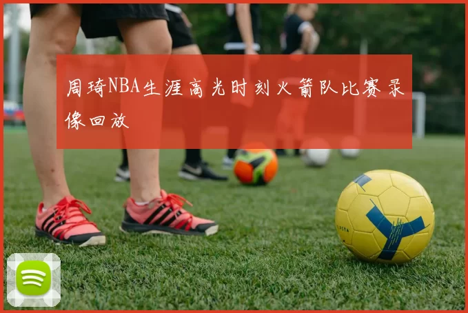 周琦NBA生涯高光时刻火箭队比赛录像回放