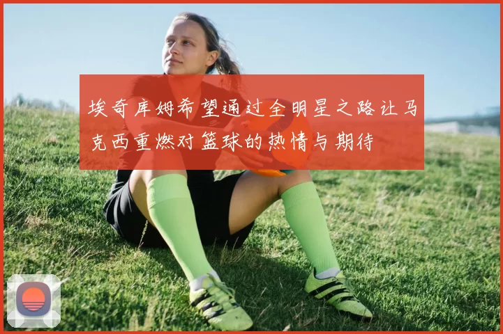 埃奇库姆希望通过全明星之路让马克西重燃对篮球的热情与期待