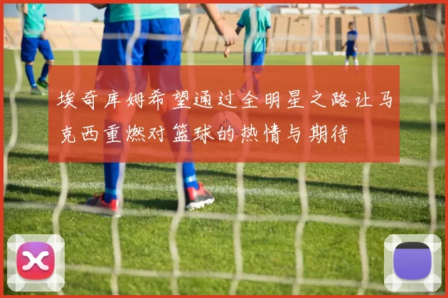 埃奇库姆希望通过全明星之路让马克西重燃对篮球的热情与期待